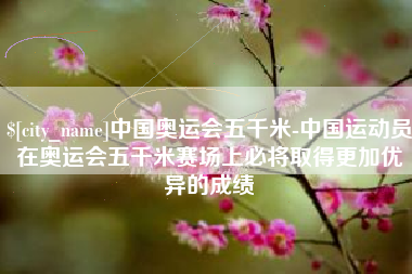 江门中国奥运会五千米-中国运动员在奥运会五千米赛场上必将取得更加优异的成绩