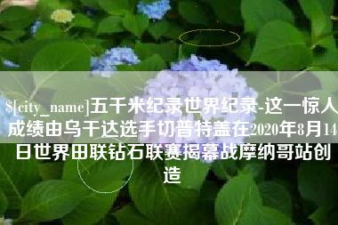 江门五千米纪录世界纪录-这一惊人成绩由乌干达选手切普特盖在2020年8月14日世界田联钻石联赛揭幕战摩纳哥站创造