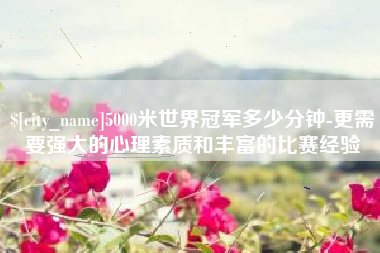 江门5000米世界冠军多少分钟-更需要强大的心理素质和丰富的比赛经验