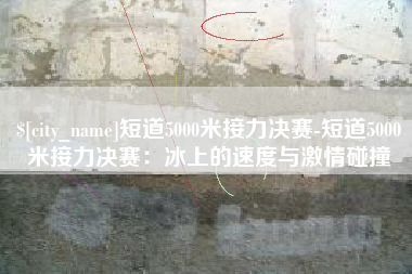 江门短道5000米接力决赛-短道5000米接力决赛：冰上的速度与激情碰撞