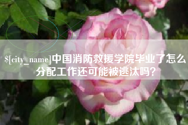 江门中国消防救援学院毕业了怎么分配工作还可能被逃汰吗？