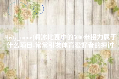 江门滑冰比赛中的5000米接力属于什么项目-常常引发体育爱好者的探讨