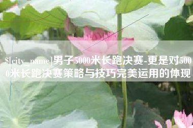 江门男子5000米长跑决赛-更是对5000米长跑决赛策略与技巧完美运用的体现
