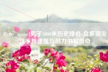 江门男子5000米历史排名-众多顶尖选手用速度与耐力书写传奇