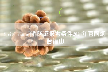 江门消防证报考条件2024年官网烟台福山